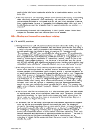 ICC Banking Commission Recommendations in respect of On Board Notations



          wording in the bill of lading to determine whether the on board notation requires more than
          just a date.

     1.7 The conclusion to TA.679 was slightly different to that referred to above owing to the wording
         of the bill of lading (see section 2.6 for the wording). The conclusion in question stated: - “If
         the bill of lading evidences an inland place of receipt, the bill of lading will require a dated on
         board notation bearing the name of the vessel and port of loading stated in the credit, even if
         the bill of lading is pre-printed “shipped on board in apparent good order and condition ……”
         or similar.”

     1.8 In order to fully understand the issues pertaining to these Opinions, and the content of the
         analysis and conclusion given, their full transcript should be reviewed.

Bills of Lading and the need for an on board notation

 UCP and ISBP provisions

     2.1 During the revision of UCP 500, communications were sent between the Drafting Group and
         members of the ICC Transport Commission. As a result it was agreed that the bill of lading is
         a transport document covering shipment from a port of loading to a port of discharge and that
         the rules should reflect that position. It should be noted that ICC Publication No.680
         “Commentary on UCP 600” refers to article 20 in the following manner: “[T]his article applies
         when the documentary credit requires presentation of a bill of lading covering transport by sea
         from one port to another port.” Additionally, ISBP Publication 681, at paragraphs 91 and 92
         states “[I]f a credit requires presentation of a bill of lading (“marine”, “ocean” or “port-to-port”
         or similar) covering sea shipment only, UCP 600 article 20 is applicable.” and “[T]o comply
         with UCP 600 article 20, a bill of lading must appear to cover a port-to-port shipment but need
         not be titled “marine bill of lading”, “ocean bill of lading”, “port-to-port bill of lading” or similar.”

     2.2 The main problems with on board notations arise when the bill of lading indicates place of
         receipt and/or pre-carriage details and the place of receipt is different to the port of loading
         stated in the credit, and therefore the question arises of whether or not there is a need for an
         on board notation showing the name of the vessel and the port of loading, even if they are the
         same details as shown in the respective fields on the bill of lading. An element of confusion
         initially arose through the UCP 600 not incorporating the wording that appeared in UCP 500
         sub-article 23 (a) (ii) i.e., “If the bill of lading indicates a place of receipt or taking in charge
         different from the port of loading, the on board notation must also include the port of loading
         stipulated in the Credit and the name of the vessel on which the goods have been loaded,
         even if they have been loaded on the vessel named in the bill of lading. This provision also
         applies whenever loading on board the vessel is indicated by pre-printed wording on the bill of
         lading, and”.

     2.3 The inclusion, in UCP 600 sub-article 20 (a) (ii) of “indicate that the goods have been shipped
         on board a named vessel at the port of loading stated in the credit” still requires a document
         examiner to be satisfied that the on board notation relates to the goods being on board the
         named vessel and not by any other means of conveyance for the pre-carriage (between a
         place of receipt and the port of loading).

     2.4 It is often the case that the contract of carriage concluded between the carrier and shipper is
         not in line with the requirements for shipment expressed in the credit. The shipper may
         contract for the goods to be collected from an inland point for delivery to the port of loading for
         loading onto the vessel, but the letter of credit only refers to shipment from port to port. The
         bill of lading may consequently evidence a place of receipt that is different to the port of
         loading, and where there is a dated on board notation added to the bill of lading, or the bill of
         lading is pre-printed „shipped on board in apparent good order and condition …‟ the issue for
         the document checker is to determine whether or not the on board notation can be
         understood to „indicate that the goods are on board the named vessel at the port of loading
         stated in the credit‟.




470/1128rev final                                                                                                3
 