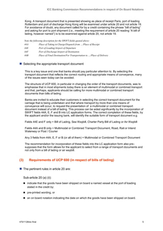 ICC Banking Commission Recommendations in respect of On Board Notations



      Kong. A transport document that is presented showing as place of receipt Paris, port of loading
      Rotterdam and port of discharge Hong Kong will be examined under article 20 and not article 19.
      For avoidance of doubt, any document called for by a credit containing the phrase “bill of lading”
      and asking for port to port shipment (i.e., meeting the requirement of article 20 reading “A bill of
      lading, however named”) is to be examined against article 20, not article 19.

      Note the following description for the SWIFT fields quoted above:
      44A            Place of Taking in Charge/Dispatch from …/Place of Receipt
      44E            Port of Loading/Airport of Departure
      44F            Port of Discharge/Airport of Destination
      44B            Place of Final Destination/For Transportation to …/Place of Delivery


 Selecting the appropriate transport document

      This is a key issue and one that banks should pay particular attention to. By selecting the
      transport document that reflects the correct routing and appropriate means of conveyance, many
      of the issues seen today can be avoided.

      The structure of UCP 600, in particular in changing the order of the transport documents, was to
      emphasise that in most shipments today there is an element of multimodal or combined transport
      and that, perhaps, applicants should be calling for more multimodal or combined transport
      documents than bills of lading.

      Banks are invited to educate their customers in selecting the correct transport document for the
      carriage that is being undertaken and that where transport by more than one means of
      conveyance will occur, to request the presentation of a multimodal or combined transport
      document instead of a bill of lading. This process can be aided significantly by the incorporation of
      SWIFT fields 44A, E, F and B into LC application forms. The correct completion of these fields, by
      the applicant and/or the issuing bank, will identify the suitable form of transport document e.g.

      Fields 44E and F only = Bill of Lading, Sea Waybill, Charter Party Bill of Lading or Air Waybill

      Fields 44A and B only = Multimodal or Combined Transport Document, Road, Rail or Inland
      Waterway or Post / Courier

      Any 3 fields from 44A, E, F or B (or all of them) = Multimodal or Combined Transport Document

      The recommendation for incorporation of these fields into the LC application form also pre-
      supposes that the form allows for the applicant to select from a range of transport documents and
      not only from a bill of lading or air waybill.


(3)       Requirements of UCP 600 (in respect of bills of lading)

 The pertinent rules in article 20 are:

   Sub-article 20 (a) (ii):
    indicate that the goods have been shipped on board a named vessel at the port of loading
        stated in the credit by:

    pre-printed wording, or

    an on board notation indicating the date on which the goods have been shipped on board.




470/1128rev final                                                                                            5
 