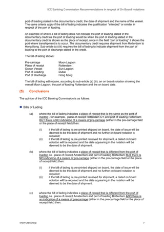 ICC Banking Commission Recommendations in respect of On Board Notations



      port of loading stated in the documentary credit, the date of shipment and the name of the vessel.
      The same criteria apply if the bill of lading indicates the qualification “intended” or similar in
      respect of the port of loading.

      An example of where a bill of lading does not indicate the port of loading stated in the
      documentary credit as the port of loading would be when the port of loading stated in the
      documentary credit is shown as the place of receipt, since in the field “port of loading” it shows the
      port where transhipment is to occur. The documentary credit requires shipment from Rotterdam to
      Hong Kong. Sub-article (a) (iii) requires the bill of lading to indicate shipment from the port of
      loading to the port of discharge stated in the credit.

      The bill of lading shows:

      Pre-carriage                  Moon Lagoon
      Place of receipt              Rotterdam
      Ocean Vessel                  Sun Lagoon
      Port of Loading               Dubai
      Port of Discharge             Hong Kong

      The bill of lading will require, according to sub-article (a) (iii), an on board notation showing the
      vessel Moon Lagoon, the port of loading Rotterdam and the on board date.

(5)      Conclusions

The opinion of the ICC Banking Commission is as follows:


 Bills of Lading
         (a)        where the bill of lading indicates a place of receipt that is the same as the port of
                    loading , for example, place of receipt Rotterdam CY and port of loading Rotterdam
                    BUT there is NO indication of a means of pre-carriage (either in the pre-carriage field
                    or the place of receipt field) then:

                    (i)     if the bill of lading is pre-printed shipped on board, the date of issue will be
                             deemed to be the date of shipment and no further on board notation is
                             required;
                    (ii)    if the bill of lading is pre-printed received for shipment, a dated on board
                             notation will be required and the date appearing in the notation will be
                             deemed to be the date of shipment.

         (b)        where the bill of lading indicates a place of receipt that is different from the port of
                    loading i.e., place of receipt Amsterdam and port of loading Rotterdam BUT there is
                    NO indication of a means of pre-carriage (either in the pre-carriage field or the place
                    of receipt field) then:

                    (i)     if the bill of lading is pre-printed shipped on board, the date of issue will be
                             deemed to be the date of shipment and no further on board notation is
                             required;
                    (ii)    if the bill of lading is pre-printed received for shipment, a dated on board
                             notation will be required and the date appearing in the notation will be
                             deemed to be the date of shipment.


         (c)        where the bill of lading indicates a place of receipt that is different from the port of
                    loading i.e., place of receipt Amsterdam and port of loading Rotterdam AND there is
                    an indication of a means of pre-carriage (either in the pre-carriage field or the place of
                    receipt field) then:




470/1128rev final                                                                                              7
 