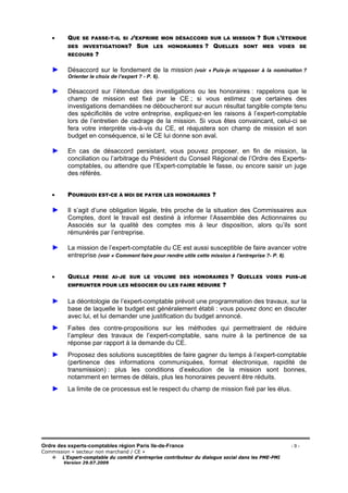 Ordre des experts-comptables région Paris Ile-de-France - 9 -
Commission « secteur non marchand / CE »
L’Expert-comptable du comité d’entreprise contributeur du dialogue social dans les PME-PMI
Version 29.07.2009
• QUE SE PASSE-T-IL SI J’EXPRIME MON DÉSACCORD SUR LA MISSION ? SUR L’ÉTENDUE
DES INVESTIGATIONS? SUR LES HONORAIRES ? QUELLES SONT MES VOIES DE
RECOURS ?
► Désaccord sur le fondement de la mission (voir « Puis-je m’opposer à la nomination ?
Orienter le choix de l’expert ? - P. 6).
► Désaccord sur l’étendue des investigations ou les honoraires : rappelons que le
champ de mission est fixé par le CE ; si vous estimez que certaines des
investigations demandées ne déboucheront sur aucun résultat tangible compte tenu
des spécificités de votre entreprise, expliquez-en les raisons à l’expert-comptable
lors de l’entretien de cadrage de la mission. Si vous êtes convaincant, celui-ci se
fera votre interprète vis-à-vis du CE, et réajustera son champ de mission et son
budget en conséquence, si le CE lui donne son aval.
► En cas de désaccord persistant, vous pouvez proposer, en fin de mission, la
conciliation ou l’arbitrage du Président du Conseil Régional de l’Ordre des Experts-
comptables, ou attendre que l’Expert-comptable le fasse, ou encore saisir un juge
des référés.
• POURQUOI EST-CE À MOI DE PAYER LES HONORAIRES ?
► Il s’agit d’une obligation légale, très proche de la situation des Commissaires aux
Comptes, dont le travail est destiné à informer l’Assemblée des Actionnaires ou
Associés sur la qualité des comptes mis à leur disposition, alors qu’ils sont
rémunérés par l’entreprise.
► La mission de l’expert-comptable du CE est aussi susceptible de faire avancer votre
entreprise (voir « Comment faire pour rendre utile cette mission à l’entreprise ?- P. 6).
• QUELLE PRISE AI-JE SUR LE VOLUME DES HONORAIRES ? QUELLES VOIES PUIS-JE
EMPRUNTER POUR LES NÉGOCIER OU LES FAIRE RÉDUIRE ?
► La déontologie de l’expert-comptable prévoit une programmation des travaux, sur la
base de laquelle le budget est généralement établi : vous pouvez donc en discuter
avec lui, et lui demander une justification du budget annoncé.
► Faites des contre-propositions sur les méthodes qui permettraient de réduire
l’ampleur des travaux de l’expert-comptable, sans nuire à la pertinence de sa
réponse par rapport à la demande du CE.
► Proposez des solutions susceptibles de faire gagner du temps à l’expert-comptable
(pertinence des informations communiquées, format électronique, rapidité de
transmission) : plus les conditions d’exécution de la mission sont bonnes,
notamment en termes de délais, plus les honoraires peuvent être réduits.
► La limite de ce processus est le respect du champ de mission fixé par les élus.
 