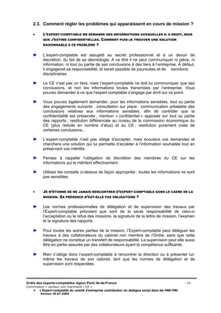 Ordre des experts-comptables région Paris Ile-de-France - 10 -
Commission « secteur non marchand / CE »
L’Expert-comptable du comité d’entreprise contributeur du dialogue social dans les PME-PMI
Version 29.07.2009
2.3. Comment régler les problèmes qui apparaissent en cours de mission ?
• L’EXPERT-COMPTABLE ME DEMANDE DES INFORMATIONS AUXQUELLES IL A DROIT, MAIS
QUE J’ESTIME CONFIDENTIELLES. COMMENT PUIS-JE TROUVER UNE SOLUTION
RAISONNABLE À CE PROBLÈME ?
► L’expert-comptable est assujetti au secret professionnel et à un devoir de
discrétion, du fait de sa déontologie. A ce titre il ne peut communiquer ni pièce, ni
information, ni tout ou partie de ses conclusions à des tiers à l’entreprise. A défaut,
il engagerait sa responsabilité, et serait passible de poursuites et de sanctions
disciplinaires.
► Le CE n’est pas un tiers, mais l’expert-comptable ne doit lui communiquer que ses
conclusions, et non les informations brutes transmises par l’entreprise. Vous
pouvez demander à ce que l’expert-comptable s’engage par écrit sur ce point.
► Vous pouvez également demander, pour les informations sensibles, tout ou partie
des engagements suivants : consultation sur place ; communication préalable des
conclusions relatives aux informations sensibles, afin de contrôler que la
confidentialité est préservée ; mention « confidentiel » apposée sur tout ou partie
des rapports ; restitution différenciée au niveau de la commission économique du
CE (plus réduite en nombre d’élus) et au CE ; restitution purement orale de
certaines conclusions...
► L’expert-comptable n’est pas obligé d’accepter, mais écoutera vos demandes et
cherchera une solution qui lui permette d’accéder à l’information souhaitée tout en
préservant vos intérêts.
► Pensez à rappeler l’obligation de discrétion des membres du CE sur les
informations qui le méritent effectivement.
► Utilisez les conseils ci-dessus de façon appropriée : toutes les informations ne sont
pas sensibles.
• JE M’ÉTONNE DE NE JAMAIS RENCONTRER D’EXPERT-COMPTABLE DANS LE CADRE DE LA
MISSION. SA PRÉSENCE N’EST-ELLE PAS OBLIGATOIRE ?
► Les normes professionnelles de délégation et de supervision des travaux par
l’Expert-comptable prévoient que sont de la seule responsabilité de celui-ci
l’acceptation ou le refus des missions, la signature de la lettre de mission, l’examen
et la signature des rapports.
► Pour toutes les autres parties de la mission, l’Expert-comptable peut déléguer les
travaux à des collaborateurs du cabinet non membre de l’Ordre, sans que cette
délégation ne constitue un transfert de responsabilité. La supervision peut elle aussi
être en partie assurée par des collaborateurs ayant la compétence suffisante.
► Rien n’oblige donc l’expert-comptable à rencontrer la direction ou à présenter lui-
même les travaux de son cabinet, tant que les normes de délégation et de
supervision sont respectées.
 