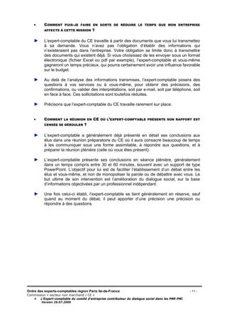 Ordre des experts-comptables région Paris Ile-de-France - 11 -
Commission « secteur non marchand / CE »
L’Expert-comptable du comité d’entreprise contributeur du dialogue social dans les PME-PMI
Version 29.07.2009
• COMMENT PUIS-JE FAIRE EN SORTE DE RÉDUIRE LE TEMPS QUE MON ENTREPRISE
AFFECTE À CETTE MISSION ?
► L’expert-comptable du CE travaille à partir des documents que vous lui transmettez
à sa demande. Vous n’avez pas l’obligation d’établir des informations qui
n’existeraient pas dans l’entreprise. Votre obligation se limite donc à transmettre
des documents qui existent déjà. Si vous choisissez de les envoyer sous un format
électronique (fichier Excel ou pdf par exemple), l’expert-comptable et vous-même
gagneront un temps précieux, qui pourra certainement avoir une influence favorable
sur le budget.
► Au delà de l’analyse des informations transmises, l’expert-comptable posera des
questions à vos services ou à vous-même, pour obtenir des précisions, des
confirmations, ou valider des interprétations, soit par e-mail, soit par téléphone, soit
en face à face. Ces sollicitations sont toutefois réduites.
► Précisons que l’expert-comptable du CE travaille rarement sur place.
• COMMENT LA RÉUNION EN CE OÙ L’EXPERT-COMPTABLE PRÉSENTE SON RAPPORT EST
CENSÉE SE DÉROULER ?
► L’expert-comptable a généralement déjà présenté en détail ses conclusions aux
élus dans une réunion préparatoire du CE où il aura consacré beaucoup de temps
à les communiquer sous une forme assimilable, à répondre aux questions, et à
préparer la réunion plénière (celle où vous êtes présent).
► L’expert-comptable présente ses conclusions en séance plénière, généralement
dans un temps compris entre 30 et 60 minutes, souvent avec un support de type
PowerPoint. L’objectif pour lui est de faciliter l’établissement d’un débat entre les
élus et vous-même, et non de monopoliser la parole ou de débattre avec vous. Le
but ultime de son intervention est l’amélioration du dialogue social, sur la base
d’informations objectivées par un professionnel indépendant.
► Une fois celui-ci établi, l’expert-comptable se tient généralement en réserve, sauf
quand au moment du débat, il peut apporter d’une précision une précision ou
répondre à des questions.
 
