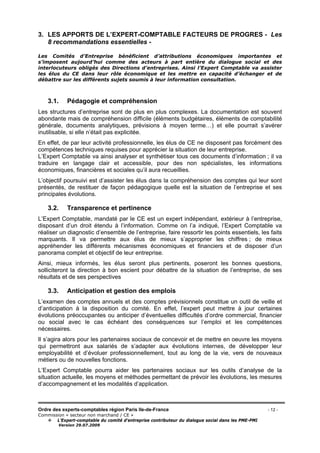 Ordre des experts-comptables région Paris Ile-de-France - 12 -
Commission « secteur non marchand / CE »
L’Expert-comptable du comité d’entreprise contributeur du dialogue social dans les PME-PMI
Version 29.07.2009
3. LES APPORTS DE L’EXPERT-COMPTABLE FACTEURS DE PROGRES - Les
8 recommandations essentielles -
Les Comités d’Entreprise bénéficient d’attributions économiques importantes et
s’imposent aujourd’hui comme des acteurs à part entière du dialogue social et des
interlocuteurs obligés des Directions d’entreprises. Ainsi l’Expert Comptable va assister
les élus du CE dans leur rôle économique et les mettre en capacité d’échanger et de
débattre sur les différents sujets soumis à leur information consultation.
3.1. Pédagogie et compréhension
Les structures d’entreprise sont de plus en plus complexes. La documentation est souvent
abondante mais de compréhension difficile (éléments budgétaires, éléments de comptabilité
générale, documents analytiques, prévisions à moyen terme…) et elle pourrait s’avérer
inutilisable, si elle n’était pas explicitée.
En effet, de par leur activité professionnelle, les élus de CE ne disposent pas forcément des
compétences techniques requises pour apprécier la situation de leur entreprise.
L’Expert Comptable va ainsi analyser et synthétiser tous ces documents d’information ; il va
traduire en langage clair et accessible, pour des non spécialistes, les informations
économiques, financières et sociales qu’il aura recueillies.
L’objectif poursuivi est d’assister les élus dans la compréhension des comptes qui leur sont
présentés, de restituer de façon pédagogique quelle est la situation de l’entreprise et ses
principales évolutions.
3.2. Transparence et pertinence
L’Expert Comptable, mandaté par le CE est un expert indépendant, extérieur à l’entreprise,
disposant d’un droit étendu à l’information. Comme on l’a indiqué, l’Expert Comptable va
réaliser un diagnostic d’ensemble de l’entreprise, faire ressortir les points essentiels, les faits
marquants. Il va permettre aux élus de mieux s’approprier les chiffres ; de mieux
appréhender les différents mécanismes économiques et financiers et de disposer d’un
panorama complet et objectif de leur entreprise.
Ainsi, mieux informés, les élus seront plus pertinents, poseront les bonnes questions,
solliciteront la direction à bon escient pour débattre de la situation de l’entreprise, de ses
résultats et de ses perspectives
3.3. Anticipation et gestion des emplois
L’examen des comptes annuels et des comptes prévisionnels constitue un outil de veille et
d’anticipation à la disposition du comité. En effet, l’expert peut mettre à jour certaines
évolutions préoccupantes ou anticiper d’éventuelles difficultés d’ordre commercial, financier
ou social avec le cas échéant des conséquences sur l’emploi et les compétences
nécessaires.
Il s’agira alors pour les partenaires sociaux de concevoir et de mettre en oeuvre les moyens
qui permettront aux salariés de s’adapter aux évolutions internes, de développer leur
employabilité et d’évoluer professionnellement, tout au long de la vie, vers de nouveaux
métiers ou de nouvelles fonctions.
L’Expert Comptable pourra aider les partenaires sociaux sur les outils d’analyse de la
situation actuelle, les moyens et méthodes permettant de prévoir les évolutions, les mesures
d’accompagnement et les modalités d’application.
 