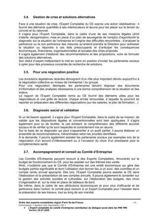 Ordre des experts-comptables région Paris Ile-de-France - 13 -
Commission « secteur non marchand / CE »
L’Expert-comptable du comité d’entreprise contributeur du dialogue social dans les PME-PMI
Version 29.07.2009
3.4. Gestion de crise et solutions alternatives
Face à une situation de crise, l’Expert Comptable du CE exerce une action stabilisatrice : il
fournit des éléments quantifiés à ses interlocuteurs et œuvre pour les placer sur le terrain du
concret et du rationnel.
Il s’agira pour l’Expert Comptable, dans le cadre d’une de ses missions légales (droit
d’alerte, réorganisation, mise en place d’un plan de sauvegarde de l’emploi) d’approfondir le
diagnostic sur la situation de l’entreprise et l’origine des difficultés rencontrées ; d’analyser la
pertinence ou la non pertinence des mesures qu’entend prendre la Direction pour redresser
la situation ou répondre à ces faits préoccupants et d’anticiper les conséquences
économiques, financières, organisationnelles et sociales des choix proposés.
Il s’agira également d’élaborer des recommandations et des propositions, voire de formuler
des solutions alternatives.
Son statut d’expert indépendant le met en outre en position d’inciter les partenaires sociaux
à opter pour des processus concertés de recherche de solutions.
3.5. Pour une négociation positive
Les évolutions législatives récentes témoignent d’un rôle plus important dévolu aujourd’hui à
la négociation collective au niveau de l’entreprise / du groupe.
Pour une négociation décrispée, les partenaires doivent disposer des documents
d’information et des analyses nécessaires à une bonne compréhension de la situation et des
enjeux.
Le rapport de l’Expert Comptable remis au CE fournit des éléments utiles pour les
négociateurs et une grille de lecture, chaque année renouvelée, à laquelle ils pourront se
reporter en préparation des différentes négociations (sur les salaires, le plan de formation…)
3.6. Diagnostic social et validation
Si un tel besoin apparaît, il s’agira pour l’Expert Comptable, dans le cadre de sa mission, de
valider que les dispositions légales et conventionnelles sont bien appliquées. Il s’agira
également pour lui de faciliter, le cas échéant, la compréhension des différents accords
sociaux et de vérifier qu’ils sont respectés et correctement mis en œuvre.
Sur la base de ce diagnostic qui peut s’apparenter à un audit partiel, il pourra élaborer un
ensemble de recommandations, hiérarchisées selon les priorités identifiées.
A la demande, il pourra également assister les partenaires sociaux par exemples lors de la
négociation d’un accord d’intéressement ou à l’occasion du choix d’un prestataire pour la
complémentaire santé
3.7. Accompagnement et conseil au Comité d’Entreprise
Les Comités d’Entreprise peuvent recourir à des Experts Comptables, rémunérés sur le
budget de fonctionnement du CE, pour les assister sur des thèmes très variés.
Ainsi, n’oublions pas que le Comité d’Entreprise est une entité économique qui gère des
budgets parfois significatifs et dont l’utilisation doit donner lieu à un suivi, des contrôles et un
compte rendu annuel approprié. Dès lors, l’Expert Comptable pourra assister le CE dans
l’élaboration et la présentation de ses comptes annuels. Il pourra également le conseiller sur
la gestion des activités sociales et culturelles, sur l’élaboration des budgets, des choix
d’organisation et sur la mise en place de tableaux de bord.
De même, dans le cadre de ses attributions économiques et pour plus d’efficacité et de
pertinence dans l’action, le comité peut recourir à un Expert Comptable pour l’assister dans
la préparation de ses travaux, tout au long de son mandat.
 