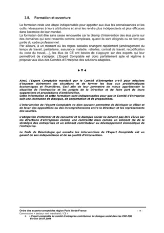 Ordre des experts-comptables région Paris Ile-de-France - 14 -
Commission « secteur non marchand / CE »
L’Expert-comptable du comité d’entreprise contributeur du dialogue social dans les PME-PMI
Version 29.07.2009
3.8. Formation et ouverture
La formation reste une étape indispensable pour apporter aux élus les connaissances et les
outils nécessaires à leurs attributions et ainsi les rendre plus indépendants et plus efficaces
dans l’exercice de leur mandat.
La formation doit être sans cesse renouvelée car le champ d’intervention des élus porte sur
des domaines qui sont ressentis comme complexes, quand ils sont éloignés ou ne font pas
partie du cadre professionnel.
Par ailleurs, à un moment où les règles sociales changent rapidement (aménagement du
temps de travail, paritarisme, assurance maladie, retraites, contrat de travail, recodification
du code du travail,…), les élus de CE ont besoin de s’appuyer sur des experts qui leur
permettront de s’adapter. L’Expert Comptable est donc parfaitement apte et légitime à
proposer aux élus des Comités d’Entreprise des solutions adaptées.
►▼◄
Ainsi, l’Expert Comptable mandaté par le Comité d’Entreprise a-t-il pour missions
d’exposer clairement les situations et de former les élus aux problématiques
économiques et financières. Ceci afin de leur permettre de mieux appréhender la
situation de l’entreprise et les projets de la Direction et de faire part de leurs
suggestions et propositions d’amélioration.
Cette information et cette formation sont indispensables pour que le Comité d’Entreprise
soit une institution de dialogue, de concertation et de propositions.
L’intervention de l’Expert Comptable va bien souvent permettre de décrisper le débat et
de lever des oppositions ou des incompréhensions entre la Direction et les représentants
des salariés.
L’obligation d’informer et de consulter et le dialogue social ne doivent pas être vécus par
les directions d’entreprises comme une contrainte mais comme un élément clé de la
stratégie des entreprises et un élément contributeur au développement économique de
l’entreprise.
Le Code de Déontologie qui encadre les interventions de l’Expert Comptable est un
garant de son indépendance et de sa qualité d’intervention.
 