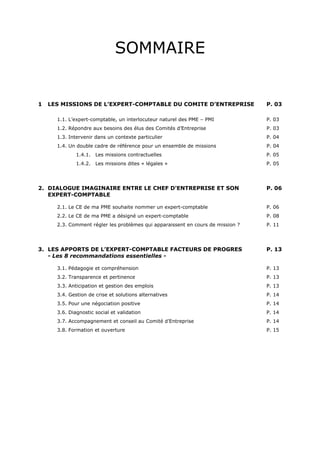 SOMMAIRE
1 LES MISSIONS DE L’EXPERT-COMPTABLE DU COMITE D’ENTREPRISE P. 03
1.1. L’expert-comptable, un interlocuteur naturel des PME – PMI P. 03
1.2. Répondre aux besoins des élus des Comités d’Entreprise P. 03
1.3. Intervenir dans un contexte particulier P. 04
1.4. Un double cadre de référence pour un ensemble de missions P. 04
1.4.1. Les missions contractuelles P. 05
1.4.2. Les missions dites « légales » P. 05
2. DIALOGUE IMAGINAIRE ENTRE LE CHEF D’ENTREPRISE ET SON P. 06
EXPERT-COMPTABLE
2.1. Le CE de ma PME souhaite nommer un expert-comptable P. 06
2.2. Le CE de ma PME a désigné un expert-comptable P. 08
2.3. Comment régler les problèmes qui apparaissent en cours de mission ? P. 11
3. LES APPORTS DE L’EXPERT-COMPTABLE FACTEURS DE PROGRES P. 13
- Les 8 recommandations essentielles -
3.1. Pédagogie et compréhension P. 13
3.2. Transparence et pertinence P. 13
3.3. Anticipation et gestion des emplois P. 13
3.4. Gestion de crise et solutions alternatives P. 14
3.5. Pour une négociation positive P. 14
3.6. Diagnostic social et validation P. 14
3.7. Accompagnement et conseil au Comité d’Entreprise P. 14
3.8. Formation et ouverture P. 15
 