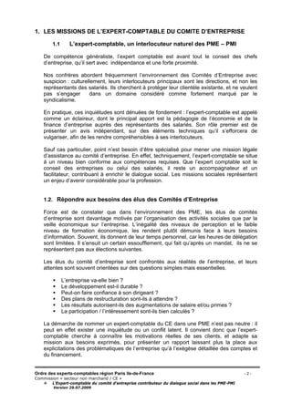 Ordre des experts-comptables région Paris Ile-de-France - 2 -
Commission « secteur non marchand / CE »
L’Expert-comptable du comité d’entreprise contributeur du dialogue social dans les PME-PMI
Version 29.07.2009
1. LES MISSIONS DE L’EXPERT-COMPTABLE DU COMITE D’ENTREPRISE
1.1 L’expert-comptable, un interlocuteur naturel des PME – PMI
De compétence généraliste, l’expert comptable est avant tout le conseil des chefs
d’entreprise, qu’il sert avec indépendance et une forte proximité.
Nos confrères abordent fréquemment l’environnement des Comités d’Entreprise avec
suspicion : culturellement, leurs interlocuteurs principaux sont les directions, et non les
représentants des salariés. Ils cherchent à protéger leur clientèle existante, et ne veulent
pas s’engager dans un domaine considéré comme fortement marqué par le
syndicalisme.
En pratique, ces inquiétudes sont dénuées de fondement : l’expert-comptable est appelé
comme un éclaireur, dont le principal apport est la pédagogie de l’économie et de la
finance d’entreprise auprès des représentants des salariés. Son rôle premier est de
présenter un avis indépendant, sur des éléments techniques qu’il s’efforcera de
vulgariser, afin de les rendre compréhensibles à ses interlocuteurs.
Sauf cas particulier, point n’est besoin d’être spécialisé pour mener une mission légale
d’assistance au comité d’entreprise. En effet, techniquement, l’expert-comptable se situe
à un niveau bien conforme aux compétences requises. Que l’expert comptable soit le
conseil des entreprises ou celui des salariés, il reste un accompagnateur et un
facilitateur, contribuant à enrichir le dialogue social. Les missions sociales représentent
un enjeu d’avenir considérable pour la profession.
1.2. Répondre aux besoins des élus des Comités d’Entreprise
Force est de constater que dans l’environnement des PME, les élus de comités
d’entreprise sont davantage motivés par l’organisation des activités sociales que par la
veille économique sur l’entreprise. L’inégalité des niveaux de perception et le faible
niveau de formation économique, les rendent plutôt démunis face à leurs besoins
d’information. Souvent, ils donnent de leur temps personnel, car les heures de délégation
sont limitées. Il s’ensuit un certain essoufflement, qui fait qu’après un mandat, ils ne se
représentent pas aux élections suivantes.
Les élus du comité d’entreprise sont confrontés aux réalités de l’entreprise, et leurs
attentes sont souvent orientées sur des questions simples mais essentielles.
L’entreprise va-elle bien ?
Le développement est-il durable ?
Peut-on faire confiance à son dirigeant ?
Des plans de restructuration sont-ils à attendre ?
Les résultats autorisent-ils des augmentations de salaire et/ou primes ?
La participation / l’intéressement sont-ils bien calculés ?
La démarche de nommer un expert-comptable du CE dans une PME n’est pas neutre : il
peut en effet exister une inquiétude ou un conflit latent. Il convient donc que l’expert-
comptable cherche à connaître les motivations réelles de ses clients, et adapte sa
mission aux besoins exprimés, pour présenter un rapport laissant plus la place aux
explicitations des problématiques de l’entreprise qu’à l’exégèse détaillée des comptes et
du financement.
 