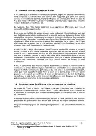 Ordre des experts-comptables région Paris Ile-de-France - 3 -
Commission « secteur non marchand / CE »
L’Expert-comptable du comité d’entreprise contributeur du dialogue social dans les PME-PMI
Version 29.07.2009
1.3. Intervenir dans un contexte particulier
Il est un fait que plus la taille de l’entreprise augmente, et plus les besoins d’informations
sont complexes. La structuration des services RH n’apparaît qu’à partir d’un certain
niveau, et souvent dans les PME, le chef d’entreprise est l’interlocuteur direct des élus du
CE. Les freins sont nombreux, mais souvent liés à une mauvaise perception du rôle et la
mission de l’expert comptable du CE.
La typologie des PME, laisse apparaître deux approches différentes, que l’expert
comptable doit bien appréhender.
En premier lieu, la filiale de groupe, souvent cotée en bourse. Ces sociétés ne sont que
des établissements habillés juridiquement en société, avec une autonomie limitée et la
nécessité de prendre en compte dans la mission la dimension stratégique du groupe et la
multiplicité des informations potentiellement disponibles. Dans certains cas d’entreprises
directement liées à des groupes étrangers, les spécificités de la mission de l’Expert
Comptable n’apparaissent pas, et une confusion s’instaure pour les directions entre les
missions de conseil, d’assistance et de certification.
En second lieu, il s’agit des sociétés « patrimoniales », celles dans laquelle le dirigeant
est le fondateur et actionnaire majoritaire. Ayant pris tous les risques, et étant le seul
maître à bord, il tolère assez mal que les élus demandent de l’information et émettent
des avis. Il s’abritera derrière le risque de rupture de la confidentialité pour éluder les
demandes. L’intervention d’un expert-comptable, tenu par le secret professionnel, et
délivrant une information contrôlée aux élus, pourra réduire les doutes du chef
d’entreprise.
Enfin, la particularité des missions légales d’assistance au comité d’entreprise est de
demeurer à la charge de l’employeur. Il se crée donc une relation assez peu usuelle, par
laquelle le chef d’entreprise ne participe pas au vote lors de la nomination de l’expert,
alors qu’il va en supporter le coût. Ainsi, le client est le comité, mais l’entreprise est le
payeur : ceci ne peut que contribuer à créer un réel agacement du chef d’entreprise,
surtout dans le cas d’une société fortement contrôlées, où tout dérapage sur le budget
prévisionnel doit faire l’objet de nombreuses explications.
1.4 Un double cadre de référence pour un ensemble de missions
Le Code du Travail a depuis 1945 donné à l’Expert Comptable des compétences
exclusives d’intervention dans l’assistance aux Comités d’Entreprises. Ces compétences
d’attributions économiques sont nombreuses et englobent tout ce qui touche à la marche
de l’entreprise.
Classifiée en missions de procédures convenues dans le cadre conceptuel, ces missions
présentent des particularités qui doivent être connues de l’expert comptable sollicité.
Un guide méthodologique a été élaboré par la profession, il est consultable sur le site de
l’Ordre.
 