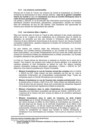 Ordre des experts-comptables région Paris Ile-de-France - 4 -
Commission « secteur non marchand / CE »
L’Expert-comptable du comité d’entreprise contributeur du dialogue social dans les PME-PMI
Version 29.07.2009
1.4.1. Les missions contractuelles
Prévues par le Code du Travail, ces missions de conseil et d’assistance au Comité d’
Entreprise se décomposent en deux champs distincts : celui de la gestion comptable
interne du Comité et celui de l’assistance aux élus du Comité d’Entreprise dans le
cadre de leurs prérogatives économiques.
Les articles L 2323-50, 51 et 55 prévoient des informations économiques et financières
spécifiques (situation économique, perspectives, réorganisation, situation de l’emploi)
dans les entreprises de plus de 300 salariés. Cela représente des opportunités de
missions pour assister les représentants des salariés.
1.4.2. Les missions dites « légales »
Elles sont inscrites dans le Code du Travail et elles obéissent à des modes opératoires
définis par la loi. L’origine de ces codifications est à rechercher dans la volonté du
législateur de permettre aux élus des Comités d’ Entreprise d’être assistés dans
l’exercice de leurs attributions économiques et de pouvoir recourir aux travaux d’experts
comptables indépendants, capables d’apprécier la situation de l’entreprise et de formuler
des avis et remarques.
On peut réaliser ces missions selon des attributions communes aux Comités
d’Entreprise, aux Comités Centraux d’Entreprise ou aux Comités de Groupe (avec de
fortes particularités). Les Comités d’Etablissement sont par contre des entités ayant des
champs de nominations limitées aux établissements ou entités concernées. Les Comités
Européens obéissent à des spécificités autres.
Le Code du Travail précise les démarches à respecter en fonction de la nature de la
mission. Tout d’abord, ces missions sont votées en réunion plénière, à la majorité des
membres présents, le chef d’entreprise se retirant du vote. Par ailleurs certaines
missions nécessitent quelques précautions calendaires. L’Article L 2325-35 du CdT
détermine cinq missions possibles pour l’Expert Comptable.
Mission d’assistance en vue de l’examen annuel des comptes prévu à l’article
L 2323-8 du CdT. Cette mission est donc réalisable une fois par an, mais la
périodicité d’intervention est d’interprétation jurisprudentielle large. Toutes les
entreprises ayant un Comité d’Entreprise sont concernées.
Mission d’assistance en vue de l’examen des comptes prévisionnels initiaux
et révisés prévu à l’article L 2323-10 du CdT. Cette mission est réalisable dans la
limite de deux fois par exercice. Seuls sont concernées les entreprises disposant
de comptes prévisionnels régulièrement établis et présentés.
Mission d’assistance dans le cadre d’opérations de concentrations pour
lesquelles une information consultation est prévue par l’article L 2323-20 du CdT.
L’exercice de la mission doit tenir compte de délais et de conditions spécifiques
d’interventions.
Mission d’assistance dans le cadre de l’exercice du droit d’alerte
économique par le Comité d’Entreprise prévu à l’article 2323-78 du CdT. Il est
par nature ponctuel, et diffère du droit d’alerte du Commissaire aux Comptes. Il
est plus large que les risques sur la continuité d’exploitation, et se réfère à des
« faits préoccupants ». Le rôle de l’expert est d’effectuer un diagnostic des faits
préoccupants, d’évaluer la situation de l’entreprise, et de rédiger un rapport qui
viendra en complément du rapport que remettra le Comité d’Entreprise à
l’employeur et au Commissaire aux Comptes. Il est ouvert au maximum une fois
par an.
 