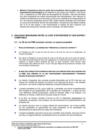 Ordre des experts-comptables région Paris Ile-de-France - 5 -
Commission « secteur non marchand / CE »
L’Expert-comptable du comité d’entreprise contributeur du dialogue social dans les PME-PMI
Version 29.07.2009
Mission d’assistance dans le cadre de la procédure mise en place en cas de
licenciement économique de dix salariés ou plus prévu par l’article L 1233-30 du
CdT. L’assistance au PSE (Plan de Sauvegarde de l’Emploi) : elle doit permettre
aux élus d’apprécier les motifs économiques des licenciements, d’en mesurer la
portée et la pertinence et de formuler un avis sur la viabilité de la réorganisation et
sur les mesures proposées dans le PSE. Cette mission nécessite une nomination
au cours de la première réunion de présentation. Compte tenu des délais impartis
par la loi et des enjeux, il est recommandé à l’expert de bien s’assurer qu’il
dispose des ressources requises avant d’accepter une telle mission.
2. DIALOGUE IMAGINAIRE ENTRE LE CHEF D’ENTREPRISE ET SON EXPERT-
COMPTABLE
2.1. Le CE de ma PME souhaite nommer un expert-comptable
• PUIS-JE M’OPPOSER À LA NOMINATION ? ORIENTER LE CHOIX DE L’EXPERT ?
► Le Président du CE n’a pas de droit de vote ou de droit de veto sur la désignation de
l’expert-comptable.
► De même le Président n’a pas de droit de vote ou de droit de veto sur le choix de l’expert.
Vous êtes cependant libre de faire des suggestions, et notamment de proposer au CE qu’il
organise un appel d’offres (pratique de plus en plus courante). Vous pouvez aussi
communiquer des critères de choix : le CE n’est pas obligé de les prendre en compte, mais
vous écoutera certainement.
• A QUOI PEUT SERVIR CETTE MISSION ALORS QUE LES COMPTES SONT DÉJÀ AUDITÉS PAR
LE CAC, QUE L’URSSAF ET LE FISC INTERVIENNENT RÉGULIÈREMENT ? POURQUOI
ENCORE UN NOUVEAU CONTRÔLE ?
► La mission d’expertise des comptes annuels demandée par le CE n’est pas une
mission de contrôle de révision ou d’audit. Il ne s’agit pas de dire si « les comptes
sont bons » (ce travail a déjà été réalisé par d’autres professionnels).
► L’expert-comptable du CE a pour objet de « permettre une bonne compréhension
des comptes et une appréciation de la situation de l’entreprise », à partir de tous
« les éléments d’ordre économique, social et financier utiles à sa mission » en
référence à l’article L 2325-36 du nouveau Code du Travail.
► A ce titre, sa mission consiste à fournir au CE un diagnostic pédagogique sur
l’entreprise, sa situation, ses comptes, son environnement, son positionnement, ses
pratiques etc.
► La mission est pour vous un moyen indirect de communiquer, via un tiers qualifié,
sur les contraintes et opportunités de votre entreprise, et de sensibiliser les
représentants du personnel aux enjeux de l’entreprise.
► L’expert-comptable n’est donc pas là pour contrôler votre activité, mais pour fournir
aux élus un regard extérieur et professionnel sur la situation de votre entreprise.
 
