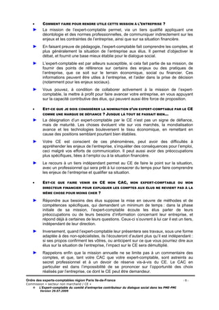Ordre des experts-comptables région Paris Ile-de-France - 6 -
Commission « secteur non marchand / CE »
L’Expert-comptable du comité d’entreprise contributeur du dialogue social dans les PME-PMI
Version 29.07.2009
• COMMENT FAIRE POUR RENDRE UTILE CETTE MISSION À L’ENTREPRISE ?
► La mission de l’expert-comptable permet, via un tiers qualifié appliquant une
déontologie et des normes professionnelles, de communiquer indirectement sur les
enjeux et les contraintes de l’entreprise, ainsi que sur sa situation financière.
► En faisant preuve de pédagogie, l’expert-comptable fait comprendre les comptes, et
plus généralement la situation de l’entreprise aux élus. Il permet d’objectiver le
débat, et fournit une base mieux établie pour le dialogue social.
► L’expert-comptable est par ailleurs susceptible, si cela fait partie de sa mission, de
fournir des points de référence sur certains des enjeux ou des pratiques de
l’entreprise, que ce soit sur le terrain économique, social ou financier. Ces
informations peuvent être utiles à l’entreprise, et l’aider dans la prise de décision
(notamment pour les enjeux sociaux).
► Vous pouvez, à condition de collaborer activement à la mission de l’expert-
comptable, la mettre à profit pour faire avancer votre entreprise, en vous appuyant
sur la capacité contributive des élus, qui peuvent aussi être force de proposition.
• EST-CE QUE JE DOIS CONSIDÉRER LA NOMINATION D’UN EXPERT-COMPTABLE PAR LE CE
COMME UNE MARQUE DE DÉFIANCE ? JUSQUE LÀ TOUT SE PASSAIT BIEN...
► La désignation d’un expert-comptable par le CE n’est pas un signe de défiance,
mais de maturité. Les choses évoluent vite sur vos marchés, la mondialisation
avance et les technologies bouleversent le tissu économique, en remettant en
cause des positions semblant pourtant bien établies.
► Votre CE est conscient de ces phénomènes, peut avoir des difficultés à
appréhender les enjeux de l’entreprise, s’inquiéter des conséquences pour l’emploi,
ceci malgré vos efforts de communication. Il peut aussi avoir des préoccupations
plus spécifiques, liées à l’emploi ou à la situation financière.
► Le recours à un tiers indépendant permet au CE de faire le point sur la situation,
avec un professionnel qui sera prêt à lui consacrer du temps pour faire comprendre
les enjeux de l’entreprise et qualifier sa situation.
• EST-CE QUE FAIRE VENIR EN CE MON CAC, MON EXPERT-COMPTABLE OU MON
DIRECTEUR FINANCIER POUR EXPLIQUER LES COMPTES AUX ÉLUS NE REVIENT PAS À LA
MÊME CHOSE POUR MOINS CHER ?
► Répondre aux besoins des élus suppose la mise en oeuvre de méthodes et de
compétences spécifiques, qui demandent un minimum de temps : dans la phase
initiale de sa mission, l’expert-comptable écoute les élus parler de leurs
préoccupations ou de leurs besoins d’information concernant leur entreprise, et
répond déjà à certaines de leurs questions. Ceux-ci s’ouvrent à lui car il est un tiers,
indépendant de leur direction.
► Inversement, quand l’expert-comptable leur présentera ses travaux, sous une forme
adaptée à des non-spécialistes, ils l’écouteront d’autant plus qu’il est indépendant :
si ses propos confirment les vôtres, ou anticipent sur ce que vous pourriez dire aux
élus sur la situation de l’entreprise, l’impact sur le CE sera démultiplié.
► Rappelons enfin que la mission annuelle ne se limite pas à un commentaire des
comptes, et que, tant votre CAC que votre expert-comptable, sont astreints au
secret professionnel et à un devoir de réserve vis-à-vis du CE. Le CAC en
particulier est dans l’impossibilité de se prononcer sur l’opportunité des choix
réalisés par l’entreprise, ce dont le CE peut être demandeur.
 