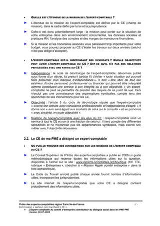 Ordre des experts-comptables région Paris Ile-de-France - 7 -
Commission « secteur non marchand / CE »
L’Expert-comptable du comité d’entreprise contributeur du dialogue social dans les PME-PMI
Version 29.07.2009
• QUELLE EST L’ÉTENDUE DE LA MISSION DE L’EXPERT-COMPTABLE ?
► L’étendue de la mission de l’expert-comptable est définie par le CE (champ de
mission), dans le cadre défini par la loi et la jurisprudence.
► Celle-ci est donc potentiellement large : la mission peut porter sur la situation de
votre entreprise dans son environnement concurrentiel, les données sociales et
pratiques RH, l’analyse des comptes et des marges de manoeuvre financières.
► Si la mission et les honoraires associés vous paraissent trop importants pour votre
budget, vous pouvez proposer au CE d’étaler les travaux sur deux années (celui-ci
n’est pas obligé d’accepter).
• L’EXPERT-COMPTABLE EST-IL INDÉPENDANT DES SYNDICATS ? QUELLE OBJECTIVITÉ
PEUT AVOIR L’EXPERT-COMPTABLE DU CE ? EST-CE QU’IL N’A PAS DES RELATIONS
PRIVILÉGIÉES AVEC UNE PARTIE DU CE ?
► Indépendance : le code de déontologie de l’expert-comptable, désormais publié
sous forme d’un décret, lui prescrit (article 6) d’éviter « toute situation qui pourrait
faire présumer d’un manque d’indépendance ». Il doit « être libre de tout lien
extérieur d’ordre personnel, professionnel ou financier qui pourrait être interprété
comme constituant une entrave à son intégrité ou à son objectivité. » Un expert-
comptable ne peut se permettre de prendre des risques de ce point de vue. Ceci
n’exclut pas une connaissance des organisations syndicales, compte tenu des
spécificités de ses interventions pour les CE.
► Objectivité : l’article 5 du code de déontologie stipule que l’expert-comptable
« exerce son activité avec conscience professionnelle et indépendance d’esprit. » Il
donne son « avis sans égard aux souhaits de celui qui le consulte » et se prononce
« avec sincérité, en toute objectivité ».
► Relation de l’expert-comptable avec les élus du CE : l’expert-comptable rend un
service à tout le CE et non à une fraction de celui-ci ; il tient compte des différentes
sensibilités et ne méconnaît pas les appartenances syndicales, mais exerce son
métier avec l’objectivité nécessaire.
2.2. Le CE de ma PME a désigné un expert-comptable
• OÙ PUIS-JE TROUVER DES INFORMATIONS SUR LES MISSIONS DE L’EXPERT-COMPTABLE
DU CE ?
► Le Conseil Supérieur de l’Ordre des experts-comptables a publié en 2006 un guide
méthodologique qui recense toutes les informations utiles sur la question,
disponible à l’achat sur le site : www.experts-comptables.org/boutique (8 € TTC,
rubrique « Entreprises », chercher à « Mission légale comité entreprise » dans la
liste alphabétique).
► Le Code du Travail annoté publié chaque année fournit nombre d’informations
utiles, incorporant les jurisprudences.
► Le site internet de l’expert-comptable que votre CE a désigné contient
probablement des informations utiles.
 