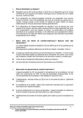 Ordre des experts-comptables région Paris Ile-de-France - 8 -
Commission « secteur non marchand / CE »
L’Expert-comptable du comité d’entreprise contributeur du dialogue social dans les PME-PMI
Version 29.07.2009
• PUIS-JE M’OPPOSER À LA MISSION ?
► Rappelons que le CE ne fait qu’utiliser un droit mis à sa disposition par la loi. Avant
de tenter de vous opposer à la mission, interrogez-vous en premier lieu sur l’intérêt
que vous auriez à le faire.
► Si la désignation de l’expert-comptable comporte une irrégularité, vous pouvez
refuser la mission, mais il est préférable que vous en motiviez les raisons par un
courrier. Charge ensuite au CE d’aviser s’il décide de porter l’affaire en justice
(référé devant le Tribunal de Grande Instance généralement).
► Si la désignation de l’expert-comptable est régulière, vous ne pouvez pas vous
opposer à sa mission, tant que celle-ci demeure dans le cadre légal défini par la loi
et la jurisprudence, sauf pour gagner du temps. La jurisprudence est toutefois
abondante et en quelques semaines un CE déterminé aura probablement obtenu
une ordonnance d’un juge des référés vous enjoignant sous astreinte de permettre
le déroulement de la mission.
• QUELS SONT LES DROITS DE L’EXPERT-COMPTABLE ? QUELLES SONT MES
OBLIGATIONS ?
La mission légale d’expert-comptable du CE est définie par la loi et précisée par la
jurisprudence.
Ces dispositions juridiques définissent les droits de l’expert -comptable. Celui-ci :
► a accès aux mêmes documents que le Commissaire aux Comptes : il a donc accès
à toute l’information établie ou disponible dans l’entreprise. Par contre, vous n’avez
pas l’obligation d’établir des informations à sa demande si celles-ci n’existent pas ;
► a libre accès à l’entreprise (interlocuteurs utiles à sa mission) ;
► est rémunéré par l’entreprise (comme le Commissaire aux Comptes).
• QUELS SONT LES OBLIGATIONS DE L’EXPERT-COMPTABLE ?
L’expert-comptable du CE est assujetti à l’encadrement de sa profession, tel que
défini par l’ordonnance de 1945, le code de déontologie professionnelle, et les
normes générales de la profession. Ses obligations recouvrent ainsi :
► l’indépendance : services rendus au CE et non à une partie de celui-ci ; objectivité
de l’analyse ;
► la compétence et la qualité : celle-ci sont notamment assurées par la supervision
des travaux par l’expert-comptable ;
► le secret professionnel et le devoir de discrétion : l’expert-comptable se mettrait en
faute en révélant à des tiers des informations sur votre entreprise ;
► l’établissement d’une lettre de mission signée par le client (à savoir le secrétaire du
CE).
 