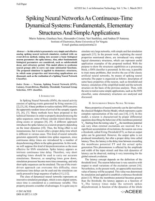 Full Paper
                                                               ACEEE Int. J. on Information Technology, Vol. 3, No. 1, March 2013



         Spiking Neural Networks As Continuous-Time
         Dynamical Systems: Fundamentals, Elementary
              Structures And Simple Applications
             Mario Salerno, Gianluca Susi, Alessandro Cristini, Yari Sanfelice, and Andrea D’Annessa.
                                      Institute of Electronics, Rome University at Tor Vergata
                                                  E-mail: gianluca.susi@uniroma2.it

Abstract — In this article is presented a very simple and effective        simulate very large networks, with simple and fast simulation
analog spiking neural network simulator, realized with an                  approach [13]. In the present work, exploiting the neural
event-driven method, taking into account a basic biological                properties mentioned above, are introduced very simple
neuron parameter: the spike latency. Also, other fundamentals              logical elementary structures, which can represent useful
biological parameters are considered, such as subthreshold
                                                                           application examples of the proposed method. With the
decay and refractory period. This model allows to synthesize
neural groups able to carry out some substantial functions.
                                                                           purpose to show the structures capabilities as a processing
The proposed simulator is applied to elementary structures,                block, a SNN classifier is presented. In this way, is possible
in which some properties and interesting applications are                  to treat many problems, that involve the use of the classic
discussed, such as the realization of a Spiking Neural Network             artificial neural networks, by means of spiking neural
Classifier.                                                                networks.The paper is organized as follows: description of
                                                                           some basic properties of the neuron, such as threshold and
Index Terms — Neuron, Spiking Neural Network (SNN),                        latency; simulation of the simplified model and the network
Latency, Event-Driven, Plasticity, Threshold, Neuronal Group               structure on the basis of the previous analysis. Then, with
Selection, SNN classifier.                                                 the aim to realize some simple applications, such as the SNN
                                                                           classifier, some elementary structures are analyzed and
                        I. INTRODUCTION                                    discussed.
    In Spiking Neural Networks (SNN), the neural activity
consists of spiking events generated by firing neurons [1],                       II. ASYNCHRONOUS SPIKING NEURAL NETWORKS
[2], [3], [4]. A basic problem to realize realistic SNN concerns               Many properties of neural networks can be derived from
the apparently random times of arrival of the synaptic signals             the classical Hodgkin-Huxley Model, which represents a quite
[5], [6], [7]. Many methods have been proposed in the                      complete representation of the real case [14], [15]. In this
technical literature in order to properly desynchronizing the              model, a neuron is characterized by proper differential
spike sequences; some of these consider transit delay times                equations describing the behaviour of the membrane potential
along axons or synapses [8], [9]. A different approach                     Vm. Starting from the resting value Vrest, the membrane potential
introduces the spike latency as a neuron property depending                can vary when external excitations are received. For a
on the inner dynamics [10]. Thus, the firing effect is not                 significant accumulation of excitations, the neuron can cross
instantaneous, but it occurs after a proper delay time which               a threshold, called Firing Threshold (FT), so that an output
is different in various cases. This kind of neural networks                spike can be generated. However, the output spike is not
generates apparently random time spikes sequences, since                   produced immediately, but after a proper delay time called
continuous delay times are introduced by a number of                       latency. Thus, the latency is the delay time between exceeding
desynchronizing effects in the spike generation. In this work,             the membrane potential FT and the actual spike
we will suppose this kind of desynchronization as the most                 generation.This phenomenon is affected by the amplitude
effective for SNN simulation. Spike latency appears as                     and width of the input stimuli and thus rich dynamics of
intrinsic continuous time delay. Therefore, very short                     latency can be observed, making it very interesting for the
sampling times should be used to carry out accurate                        global network evolution.
simulations. However, as sampling times grow down,                             The latency concept depends on the definition of the
simulation processes become more time consuming, and only                  threshold level. The neuron behaviour is very sensitive with
short spike sequences can be emulated. The use of the event-               respect to small variations of the excitation current [16].
driven approach can overcome this difficulty, since                        Nevertheless, in the present work, an appreciable maximum
continuous time delays can be used and the simulation can                  value of latency will be accepted. This value was determined
easily proceed to large sequence of spikes [11], [12].                     by simulation and applied to establish a reference threshold
    The class of dynamical neural networks represents an                   point [13]. When the membrane potential becomes greater
innovative simulation paradigm, which is not a digital system,             than the threshold, the latency appears as a function of
since time is considered as a continuous variable. This                    V m .The latency times make the network spikes
property presents a number of advantages. It is quite easy to              desynchronized, in function of the dynamics of the whole
© 2013 ACEEE                                                          80
DOI: 01.IJIT.3.1.1129
 