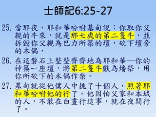 士師記6:25-27
25.當那夜，耶和華吩咐基甸說：你取你父
親的牛來，就是那七歲的第二隻牛，並
拆毀你父親為巴力所築的壇，砍下壇旁
的木偶，
26.在這磐石上整整齊齊地為耶和華─你的
神築一座壇，將第二隻牛獻為燔祭，用
你所砍下的木偶作柴。
27.基甸就從他僕人中挑了十個人，照著耶
和華吩咐他的行了。他因怕父家和本城
的人，不敢在白晝行這事，就在夜間行
了。
 