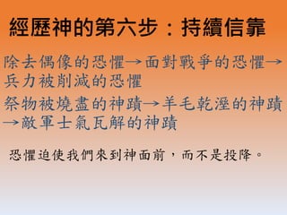 除去偶像的恐懼→面對戰爭的恐懼→
兵力被削減的恐懼
祭物被燒盡的神蹟→羊毛乾溼的神蹟
→敵軍士氣瓦解的神蹟
經歷神的第六步：持續信靠
恐懼迫使我們來到神面前，而不是投降。
 