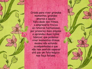 Criada para viver grandes
    momentos, grandes
     amores e aquela
  felicidade dos filmes,
   a empresária trocou
 os roteiros fantasiosos
por prazeres mais simples
  e aprendeu duas lições
   básicas: que podemos
 viver momentos ótimos
    mesmo não estando
   acompanhadas e que
 não tem sentido esperar
 até que um fato mágico
     nos faça felizes.
 