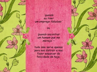 'quando
      eu tiver
um emprego fabuloso'

          ou

  „quando encontrar
  um homem que me
      mereça' –

tudo isso serve apenas
para nos distrair e nos
  fazer esquecer da
  felicidade de hoje.
 