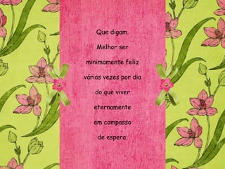 Que digam.

    Melhor ser

minimamente feliz

várias vezes por dia

   do que viver

   eternamente

   em compasso

    de espera.
 