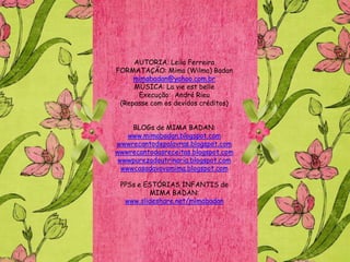 AUTORIA: Leila Ferreira
FORMATAÇÃO: Mima (Wilma) Badan
     mimabadan@yahoo.com.br
     MÚSICA: La vie est belle
      Execução: André Rieu
 (Repasse com os devidos créditos)


     BLOGs de MIMA BADAN:
    www.mimabadan.blogspot.com
wwwrecantodepalavras.blogspot.com
wwwrecantodasreceitas.blogspot.com
 wwwpurezadoutrinaria.blogspot.com
  wwwcasadavovomima.blogspot.com

 PPSs e ESTÓRIAS INFANTIS de
         MIMA BADAN:
  www.slideshare.net/mimabadan
 