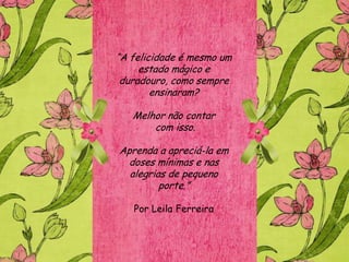 “A felicidade é mesmo um
     estado mágico e
 duradouro, como sempre
        ensinaram?

   Melhor não contar
       com isso.

Aprenda a apreciá-la em
  doses mínimas e nas
  alegrias de pequeno
         porte.”

   Por Leila Ferreira
 