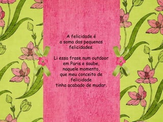 A felicidade é
  a soma das pequenas
      felicidades.

Li essa frase num outdoor
     em Paris e soube,
     naquele momento,
   que meu conceito de
        felicidade
 tinha acabado de mudar.
 