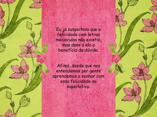 Eu já suspeitava que a
 felicidade com letras
 maiúsculas não existia,
    mas dava a ela o
  benefício da dúvida.


  Afinal, desde que nos
  entendemos por gente
aprendemos a sonhar com
    essa felicidade no
       superlativo.
 