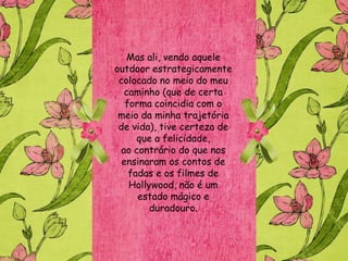 Mas ali, vendo aquele
outdoor estrategicamente
 colocado no meio do meu
   caminho (que de certa
   forma coincidia com o
 meio da minha trajetória
 de vida), tive certeza de
      que a felicidade,
  ao contrário do que nos
  ensinaram os contos de
    fadas e os filmes de
    Hollywood, não é um
      estado mágico e
         duradouro.
 