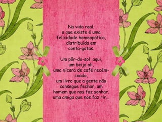 Na vida real,
    o que existe é uma
 felicidade homeopática,
      distribuída em
       conta-gotas.

   Um pôr-do-sol aqui,
       um beijo ali,
uma xícara de café recém-
          coado,
 um livro que a gente não
  consegue fechar, um
homem que nos faz sonhar,
uma amiga que nos faz rir...
 