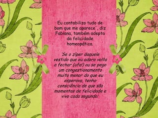 Eu contabilizo tudo de
bom que me aparece', diz
Fabiana, também adepta
     da felicidade
     homeopática.

    „Se o zíper daquele
vestido que eu adoro volta
a fechar (ufa!) ou se pego
  um congestionamento
  muito menor do que eu
      esperava, tenho
  consciência de que são
momentos de felicidade e
    vivo cada segundo.’
 