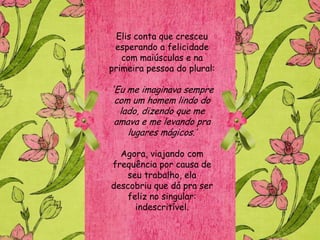 Elis conta que cresceu
 esperando a felicidade
   com maiúsculas e na
primeira pessoa do plural:

'Eu me imaginava sempre
 com um homem lindo do
  lado, dizendo que me
 amava e me levando pra
    lugares mágicos.‟

  Agora, viajando com
frequência por causa de
   seu trabalho, ela
descobriu que dá pra ser
   feliz no singular:
     indescritível.
 