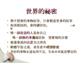 世界的祕密   與不想要的事物抗爭，只會製造更多的抗爭 你所抵抗的，會持續存在。  ─榮格 唯一 該改造的人 是你自己 唯一 該做的事 是確信你渴望實現的目標 能量會流向 注意力 之所在 順應宇宙之流，並在當中禮讚歡慶 美好的事物永遠也用不完，生命本來就是豐足的 