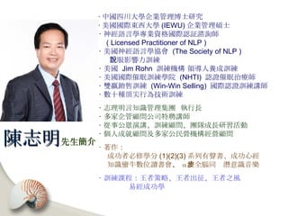 ‧ 中國四川大學企業管理博士研究 ‧ 美國國際東西大學 (IEWU) 企業管理碩士 ‧ 神經語言學專業資格國際認証諮詢師 ( Licensed Practitioner of NLP ) ‧ 美國神經語言學協會  (The Society of NLP )  說服影響力訓練 ‧ 美國  Jim Rohn  訓練機構 領導人養成訓練 ‧ 美國國際催眠訓練學院  (NHTI)  認證催眠治療師 ‧ 雙贏銷售訓練  (Win-Win Selling)  國際認證訓練講師 ‧ 數十種頂尖行為技術訓練 ‧ 志理明言知識管理集團  執行長 ‧ 多家企管顧問公司特聘講師 ‧ 從事公眾演講、訓練顧問、團隊成長研習活動 ‧ 個人成就顧問及多家公民營機構經營顧問 ‧ 著作： 成功者必修學分 (1)(2)(3) 系列有聲書、成功心經 知識蠻牛數位讀書會 、 α 波全腦同步潛意識音樂 ‧ 訓練課程：王者策略、王者出征、王者之風 易經成功學 陳志明 先生簡介 