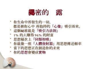 祕密的揭露   你生命中所發生的一切， 都是被你心中 所抱持的 「心像」 吸引而來。  這個祕密就是 「吸引力法則」 1% 的人賺得 96% 的財富 思想層次上 「同類相吸」 你就像一座 「人體發射器」 用思想傳送頻率 當下的思想正在創造你的未來 你的 思想 會變成 實物   