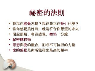 祕密的法則   我現在 感覺 怎樣？現在我正在 吸引 什麼？ 當你感覺美好時，就是符合你想望的未來 閉起眼睛、專注感覺、 微笑 一分鐘 秘密轉移物 思想 與 愛 的融合，形成不可抗拒的力量 愛的感覺 是你所能發出最高的頻率 