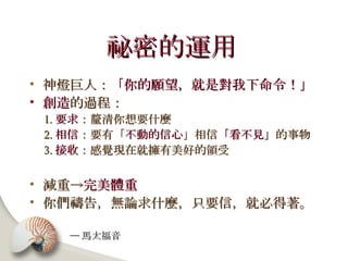 祕密的運用   神燈巨人： 「你的願望，就是對我下命令！」 創造 的過程： 1. 要求 ：釐清你想要什麼 2. 相信 ：要有「 不動的信心 」相信 「看不見」 的事物 3. 接收 ：感覺現在就擁有美好的領受 減重-> 完美體重   你們禱告，無論求什麼，只要信，就必得著。  ─ 馬太福音 