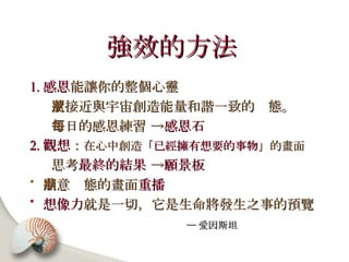 強效的方法   1. 感恩 能讓你的整個心靈 更接近與宇宙創造能量和諧一致的狀態。 每日的感恩練習 -> 感恩石 2. 觀想 ： 在心中創造 「已經擁有想要的事物」 的畫面 思考 最終的結果  -> 願景板 滿意狀態的畫面 重播   想像力 就是一切，它是生命將發生之事的預覽 ─ 愛因斯坦   