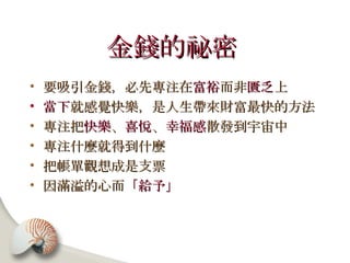 金錢的祕密   要吸引金錢，必先專注在 富裕 而非 匱乏 上 當下 就感覺快樂，是人生帶來財富最快的方法 專注把 快樂 、 喜悅 、 幸福感 散發到宇宙中 專注什麼就得到什麼 把帳單觀想成是支票 因滿溢的心而 「給予」 