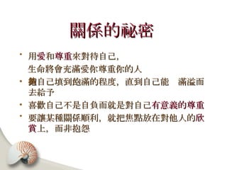 關係的祕密   用 愛 和 尊重 來對待自己， 生命將會充滿愛你尊重你的人 把自己填到飽滿的程度，直到自己能夠滿溢而去給予 喜歡自己不是自負而就是對自己 有意義的尊重 要讓某種關係順利，就把焦點放在對他人的 欣賞 上，而非抱怨 