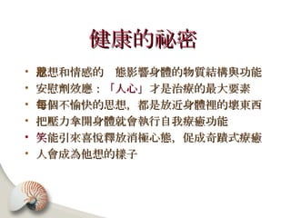 健康的祕密   思想和情感的狀態影響身體的物質結構與功能 安慰劑效應： 「人心」 才是治療的最大要素 每個不愉快的思想，都是放近身體裡的壞東西 把壓力拿開身體就會執行自我療癒功能 笑 能引來喜悅釋放消極心態，促成奇蹟式療癒 人會成為他想的樣子 