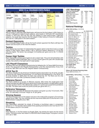 #RAMSHOMETURF // 3 
GAME 12 // COLORADO STATE-PUEBLO RECORD: 9-2 / 5-2 LSC 
ANGELOSPORTS.COM 
1,000 Yards Rushing 
With 22 yards on Saturday, Kyle Washington will become the third player is ASU history to 
rush for 1,000-yards in back-to-back seasons. Jerry Austin in 1970 and 1971 and Charlie 
Franklin in 1973 and 1974 are the only two players to have back-to-back 1,000-yard 
seasons. He would also become the first player in ASU history to throw for 3,000-yards 
and rush for 1,000-yards in the same season. 
Ranked Opponents 
No. 8 Colorado State-Pueblo will be the fourth-ranked opponent the Rams will face this 
season and the fourth on the road this season. 
Tackles 
Rush Seaver has recorded 141 total tackles this season which is the third most in a single 
season in ASU history. Kelvin Smith’s 146 in 1978 and Clayton Weishuhn’s 173 are the 
only two higher. The senior has averaged 12.8 tackles per game and is No 7 in NCAA 
Division II. 
Career High Tackles 
Ryan Clapsaddle picked a good game to set a career high. The junior led all tacklers with 
15 total tackles against Michigan Tech. It is his is fourth game this year with double-digit 
tackles. He is third on the team with 91 total tackles. 
LSC Playoff Champions 
The Rams won the LSC Playoff Championship by defeating No. 24 Texas A&M-Commerce 
35-33. The inaugural LSC Playoff Championship is the first championship of any kind 
since the 1987 team won the LSC Regular Season Championship. 
AFCA Top 25 
The Rams moved into the American Football Coaches Association top 25 at No. 23 after 
winning the LSC Playoff Championship. It is the Rams first appearance in the AFCA Top 
25 since October 5, 2009 when the team was ranked No. 23. The Rams are the only 
school from the Lone Star Conference ranked in the top 25. 
Offensive Record 
The Rams added to a couple of offensive records. ASU broke the single-game total 
offense average with 486.0 yards per game which broke last season’s single-season game 
average record of 457.9. The offense also added 417 points and scored 56 touchdowns 
this year. The Rams also broke the points scored per game with 41.7. 
Defensive Takeaways 
The Rams have recorded 24 takeovers this season and given up only 14 turnovers. ASU 
is No. 23 nationally in turnover margin at .91 per game. 
Winning Season 
The Rams moved to 9-2 on the season and are in the midst of the program’s 31st winning 
season since 1964. The nine victories are the most since 2005 and it is the first win in the 
NCAA Division II playoffs since 1997. 
Streaking 
Kyle Washington extended his streak of throwing a touchdown pass in consecutive 
games to 17. The Humble native added three passing touchdowns and now has 32 TD’s 
on the season and 54 in his career. 
PATs 
Peter Marquez, in his first season at Angelo State, has etched his name into the record 
books. The junior kicker has made 57-of-58 PATs which breaks Bryan Thompson’s record 
of 51 set in 1987. 
LSC Standings 
LONE STAR CONFERENCE LSC OVERALL STREAK 
ANGELO STATE 5-2 9-2 W 
Texas A&M-Commerce 6-1 8-3 L1 
Midwestern State 5-2 6-4 L2 
West Texas A&M 4-3 6-5 L1 
Tarleton State 4-3 5-5 W1 
Eastern New Mexico 3-4 7-4 W3 
McMurry 1-6 2-8 L7 
Texas A&M-Kingsville 0-7 2-9 W1 
National Rankings 
AFCA TOP 25 POLL // 11.17.14 
SCHOOL W-L POINTS PREV 
1. Minnesota St.-Mankato (29) 11-0 771 1 
2. Minnesota-Duluth 11-0 734 2 
3. Lenoir-Rhyne (N.C.) (1) 11-0 713 3 
4. Ferris St. (Mich.) (1) 11-0 688 4 
5. Pittsburg St. (Kan.) 10-1 640 6 
6. Northwest Missouri St. 10-1 607 7 
7. Ouachita Baptist (Ark.) 10-0 575 9 
8. Colorado St.-Pueblo 10-1 569 8 
9. Ohio Dominican 9-1 499 11 
10. Concord (W.Va.) 11-0 496 12 
11. Delta St. (Miss.) 9-1 444 13 
12. North Alabama 9-1 410 15 
13. Harding (Ark.) 9-1 378 16 
14. Bloomsburg (Pa.) 10-1 364 5 
15. West Chester (Pa.) 10-1 356 17 
16. Sioux Falls (S.D.) 10-1 332 18 
17. Colorado School of Mines 10-1 283 19 
18. Michigan Tech 9-1 275 20 
19. Azusa Pacific (Calif.) 10-1 212 22 
20. Winston-Salem St. (N.C.) 9-2 135 10 
21. Valdosta St. (Ga.) 8-2 132 25 
22. Henderson St. (Ark.) 9-2 122 14 
23t. Angelo State 8-2 72 NR 
23t. Virginia St. 9-2 72 NR 
25. West Georgia 9-2 58 NR 
Others LSC Schools Receiving Votes: 
Texas A&M-Commerce, 16 
D2FOOTBALL TOP 25 POLL // 11.17.14 
SCHOOL W-L POINTS 
1 Minnesota State 11-0 1 
2 Minnesota Duluth 11-0 2 
3 Ferris State 11-0 3 
4 Lenoir-Rhyne 11-0 4 
5 Pittsburg State 10-1 5 
6 Northwest Missouri 10-1 7 
7 CSU-Pueblo 10-1 8 
8 Ohio Dominican 9-1 11 
9 West Chester 10-1 12 
10 Delta State 9-1 13 
11 North Alabama 9-1 14 
12 Concord 11-0 15 
13 Ouachita Baptist 10-0 21 
14 Bloomsburg 10-1 6 
15 Valdosta State 8-2 18 
16 Sioux Falls 10-1 20 
17 Harding 9-1 23 
18 Azusa Pacific 10-1 19 
19 Michigan Tech 9-1 24 
20 Winston-Salem 9-2 9 
21 Colorado Mines 10-1 22 
22 West Georgia 9-2 25 
23 Virginia State 9-2 NR 
24 Henderson State 9-2 10 
25 Slippery Rock 9-2 NR 
No Practice 
Players available 
upon request. 
Practice 
3:45 p.m. 
Players available 
30 minutes prior to 
practice, or after 
practice (5:45). 
Practice 
3:45 p.m. 
Players available 
30 minutes prior to 
practice, or after 
practice (5:45). 
Practice 
3:45 p.m. 
Players available 
30 minutes prior to 
practice, or after 
practice (5:45). 
No media 
availability. 
Game 12 
at Colorado State- 
Pueblo 
Neta & Eddie 
DeRose 
Thunderbowl 
1 p.m. 
Pueblo, Colo. 
No media 
availability. 
WEEK 12 vs. COLORADO STATE-PUEBLO 
8 // MONDAY 9 // TUESDAY 10 // WEDNESDAY 11 // THURSDAY 12 // FRIDAY 13 // SATURDAY 14 // SUNDAY 
 