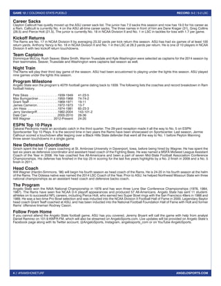 4 // #RAMSHOMETURF 
GAME 12 // COLORADO STATE-PUEBLO RECORD: 9-2 / 5-2 LSC 
ANGELOSPORTS.COM 
Career Sacks 
Clayton Callicutt has quietly moved up the ASU career sack list. The junior has 7.0 sacks this season and now has 19.0 for his career as 
a Ram. Callicutt is currently No. 4 on the ASU all-time career sacks. The three names in front of him are Dane Krager (31), Greg Collins 
(26.5) and Pierce Holt (21.5). The junior is currently No. 18 in NCAA Division II and No. 1 in LSC in tackles for loss with 1.7 per game. 
Kickoff Returns 
The Rams are No. 17 in NCAA Division II by averaging 23.32 yards per kick return this season. ASU has had six games of at least 100 
return yards. Anthony Yancy is No. 18 in NCAA Division II and No. 1 in the LSC at 28.3 yards per return. He is one of 10 players in NCAA 
Division II with two kickoff return touchdowns. 
Team Captains 
Dominique McCoy, Rush Seaver, Blake Smith, Warren Truesdale and Kyle Washington were selected as captains for the 2014 season by 
their teammates. Seaver, Truesdale and Washington were captains last season as well. 
Night Train 
The Rams will play their third day game of the season. ASU had been accustomed to playing under the lights this season. ASU played 
nine games under the lights this season. 
Program Milestone 
Angelo State won the program’s 407th football game dating back to 1939. The following lists the coaches and record breakdown in Ram 
football history. 
Pete Sikes . 1939-1949 41-23-5 
Max Bumgardner . 1950-1968 74-74-2 
Grant Teaff . 1969-1971 19-11 
James Cameron . 1972-1973 13-7 
Jim Hess . 1974-1981 65-23-3 
Jerry Vandergriff . 1982-2004 143-101-2 
Dale Carr . 2005-2010 28-36 
Will Wagner . 2012-Present 24-20 
ESPN Top 10 Plays 
Dakarai Pecikonis made an acrobatic catch in the third quarter. The 29-yard reception made it all the way to No. 5 on ESPN 
Sportscenter Top 10 Plays. It is the second time in two years the Rams have been showcased on Sportscenter. Last season, Jermie 
Calhoun scored a touchdown after leaping over a Black Hills State defender that went all the way to No. 1 before Peyton Manning 
threw seven touchdowns in a single game. 
New Defensive Coordinator 
Girsch spent the last 17 years coaching at St. Ambrose University in Davenport, Iowa, before being hired by Wagner. He has spent the 
last six years as defensive coordinator and assistant head coach of the Fighting Bees. He was named a MSFA Midwest League Assistant 
Coach of the Year in 2008. He has coached five All-Americans and been a part of seven Mid-State Football Association Conference 
Championships. His defense has finished in the top 25 in scoring for the last five years highlights by a No. 2 finish in 2009 and a No. 5 
finish in 2011. 
Head Coach 
Will Wagner (Hardin-Simmons, ‘96) will begin his fourth season as head coach of the Rams. He is 24-20 in his fourth season at the helm 
of the Rams. The Odessa native was named the 2014 LSC Coach of the Year. Prior to ASU, he helped Northwest Missouri State win three 
national championships as an assistant head coach and defensive backs coach. 
The Program 
Angelo State won the NAIA National Championship in 1978 and has won three Lone Star Conference Championships (1978, 1984, 
1987). The Rams have seen five NCAA D-II playoff appearances and produced 57 All-Americans. Angelo State has sent 11 student-athletes 
on to successful NFL careers, including Pierce Holt, who earned two Super Bowl rings with the San Francisco 49ers in 1988 and 
1989. He was a two-time Pro Bowl selection and was inducted into the NCAA Division II Football Hall of Fame in 2000. Legendary Baylor 
head coach Grant Teaff coached at ASU, and has been inducted into the National Football Foundation Hall of Fame with Holt and former 
Rams’ offensive lineman Rodney Cason. 
Follow From Home 
If you cannot attend the Angelo State football game, ASU has you covered. Jeremy Bryant will call the game with help from analyst 
Daniel Ramirez on 101.9 KWFR-FM, which will also be streamed on AngeloSports.com. Live updates will be provided on Angelo State’s 
Facebook page along with its Twitter account, @AngeloSports, Instagram, angelosports_com or on YouTube AngeloSports. 
 