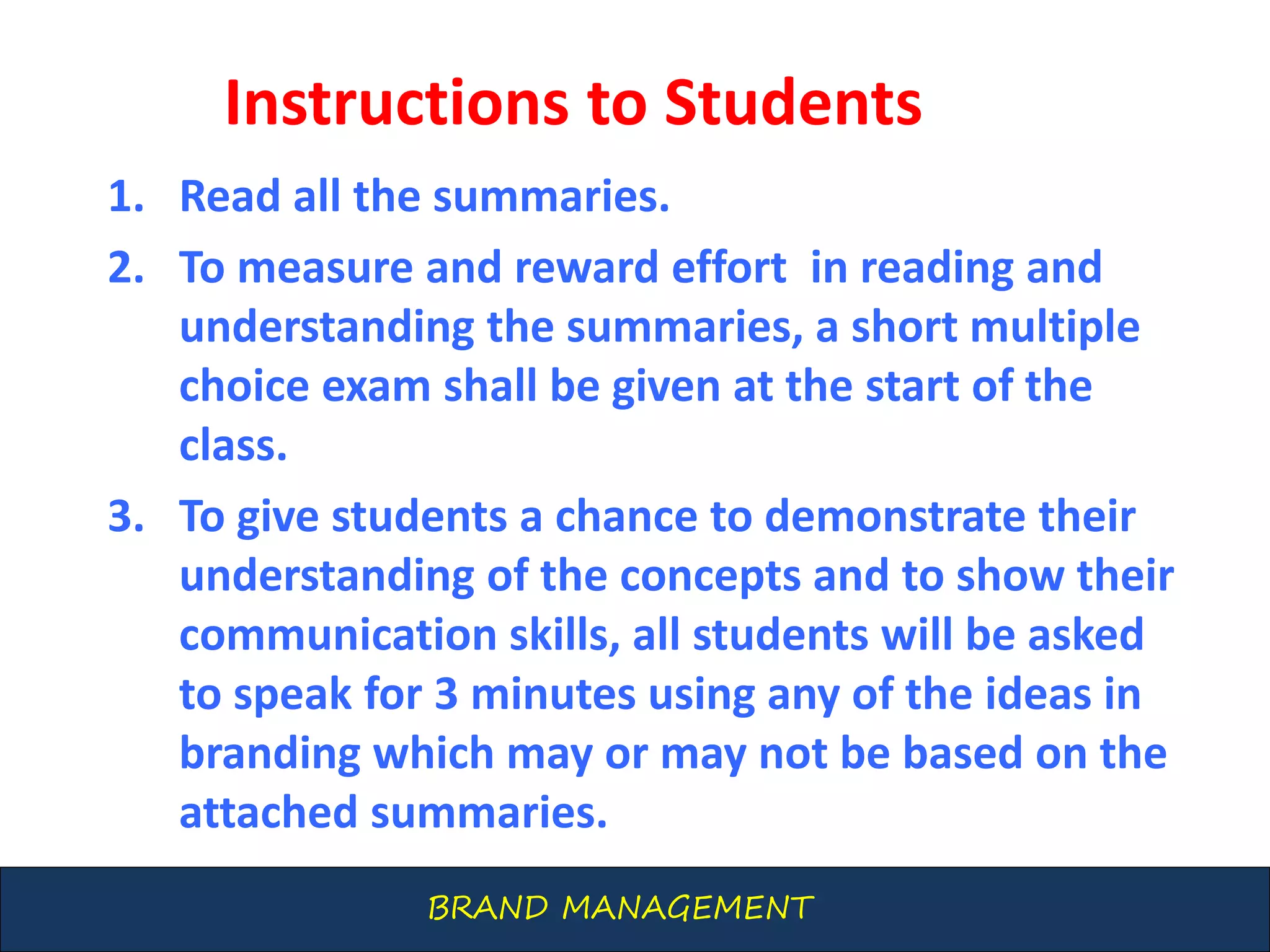 BRAND MANAGEMENT
Instructions to Students
1. Read all the summaries.
2. To measure and reward effort in reading and
understanding the summaries, a short multiple
choice exam shall be given at the start of the
class.
3. To give students a chance to demonstrate their
understanding of the concepts and to show their
communication skills, all students will be asked
to speak for 3 minutes using any of the ideas in
branding which may or may not be based on the
attached summaries.
 
