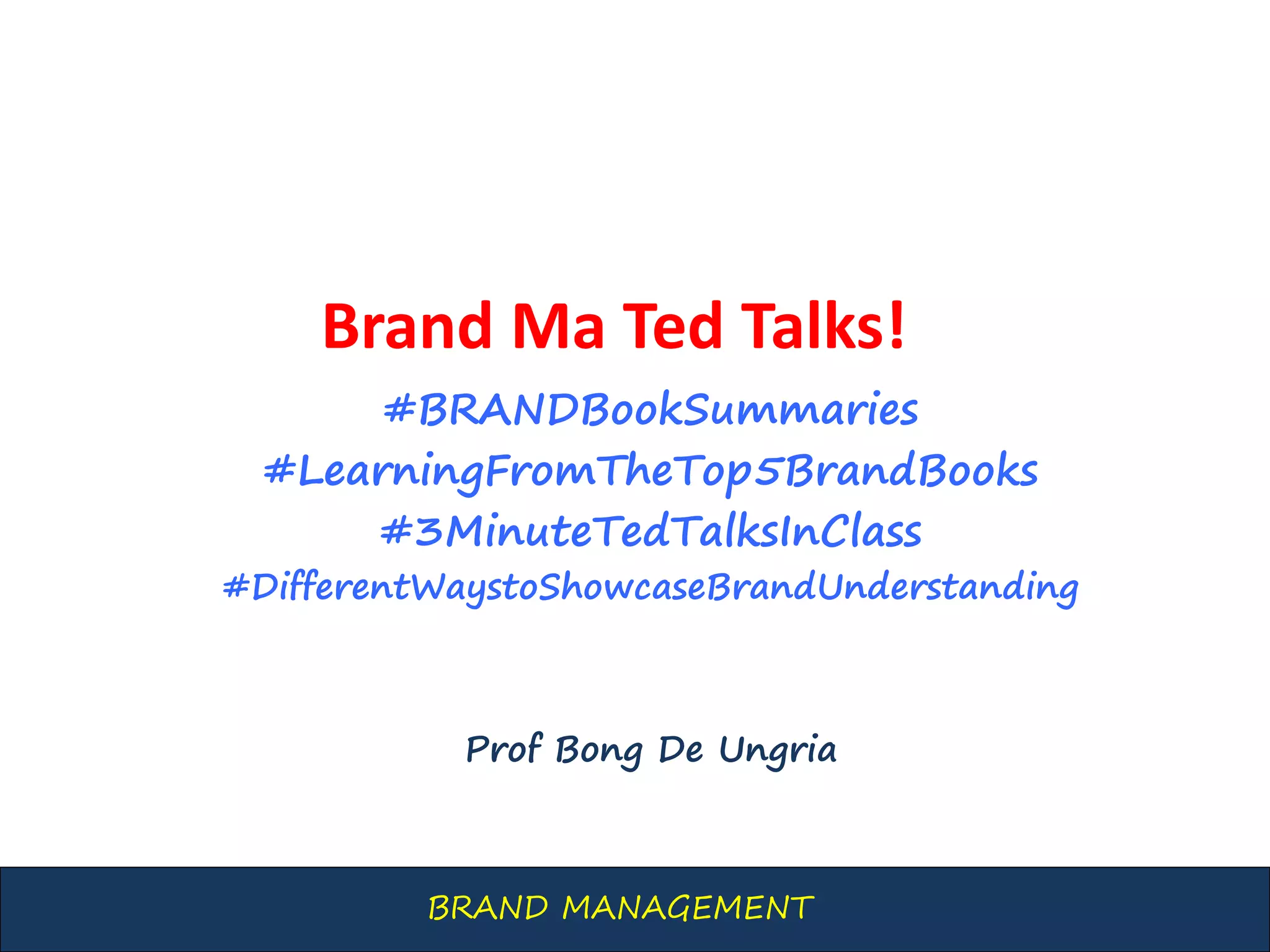 BRAND MANAGEMENT
Brand Ma Ted Talks!
#BRANDBookSummaries
#LearningFromTheTop5BrandBooks
#3MinuteTedTalksInClass
#DifferentWaystoShowcaseBrandUnderstanding
Prof Bong De Ungria
 
