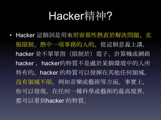 Hacker精神?
• Hacker 這個詞是用來形容那些熱衷於解決問題、克
 服限制、熱中一項事務的人的。從這個意義上講，
 hacker 並不單單指（限制於）電子、計算機或網絡
 hacker ，hacker的特質不是處於某個環境中的人所
 特有的，hacker 的特質可以發揮在其他任何領域，
 沒有領域不限，例如音樂或藝術等方面。事實上，
 你可以發現，在任何一種科學或藝術的最高境界，
 都可以看到hacker 的特質。
 
