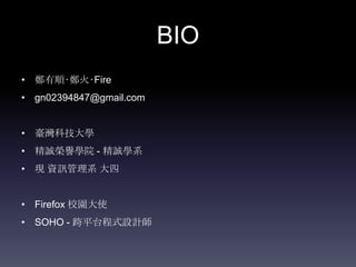 BIO
• 鄭有順‧鄭火‧Fire
• gn02394847@gmail.com


• 臺灣科技大學
• 精誠榮譽學院 - 精誠學系
• 現 資訊管理系 大四


• Firefox 校園大使
• SOHO - 跨平台程式設計師
 