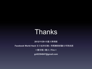 Thanks
             2012/11/29 ＠臺大博理館

Facebook World Hack 官方延伸活動– 得獎團隊經驗分享與座談

             < 鄭有順 / 鄭火 / Fire >

            gn02394847@gmail.com
 