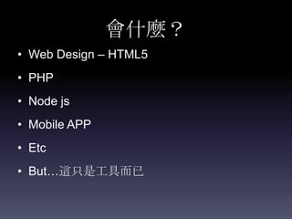 會什麼？
• Web Design – HTML5
• PHP
• Node js
• Mobile APP
• Etc
• But…這只是工具而已
 