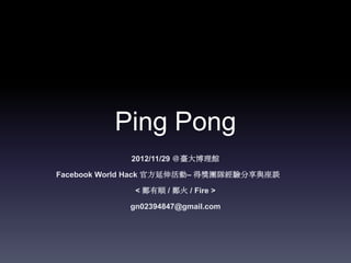 Ping Pong
             2012/11/29 ＠臺大博理館

Facebook World Hack 官方延伸活動– 得獎團隊經驗分享與座談

             < 鄭有順 / 鄭火 / Fire >

            gn02394847@gmail.com
 