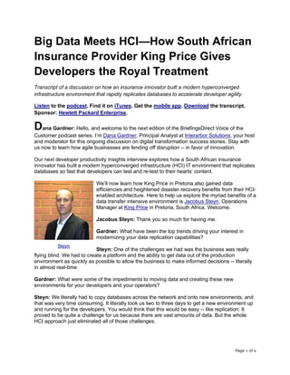Page 1 of 6
Big Data Meets HCI—How South African
Insurance Provider King Price Gives
Developers the Royal Treatment
Transcript of a discussion on how an insurance innovator built a modern hyperconverged
infrastructure environment that rapidly replicates databases to accelerate developer agility.
Listen to the podcast. Find it on iTunes. Get the mobile app. Download the transcript.
Sponsor: Hewlett Packard Enterprise.
Dana Gardner: Hello, and welcome to the next edition of the BriefingsDirect Voice of the
Customer podcast series. I’m Dana Gardner, Principal Analyst at Interarbor Solutions, your host
and moderator for this ongoing discussion on digital transformation success stories. Stay with
us now to learn how agile businesses are fending off disruption -- in favor of innovation.
Our next developer productivity insights interview explores how a South African insurance
innovator has built a modern hyperconverged infrastructure (HCI) IT environment that replicates
databases so fast that developers can test and re-test to their hearts’ content.
We’ll now learn how King Price in Pretoria also gained data
efficiencies and heightened disaster recovery benefits from their HCI-
enabled architecture. Here to help us explore the myriad benefits of a
data transfer intensive environment is Jacobus Steyn, Operations
Manager at King Price in Pretoria, South Africa. Welcome.
Jacobus Steyn: Thank you so much for having me.
Gardner: What have been the top trends driving your interest in
modernizing your data replication capabilities?
Steyn: One of the challenges we had was the business was really
flying blind. We had to create a platform and the ability to get data out of the production
environment as quickly as possible to allow the business to make informed decisions -- literally
in almost real-time.
Gardner: What were some of the impediments to moving data and creating these new
environments for your developers and your operators?
Steyn: We literally had to copy databases across the network and onto new environments, and
that was very time consuming. It literally took us two to three days to get a new environment up
and running for the developers. You would think that this would be easy -- like replication. It
proved to be quite a challenge for us because there are vast amounts of data. But the whole
HCI approach just eliminated all of those challenges.
Steyn
 